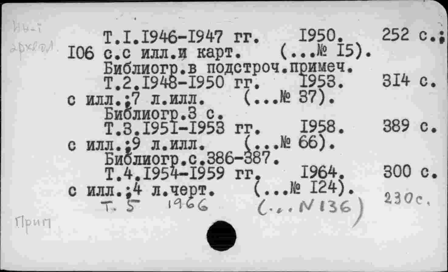 ﻿T.I.1946-1947 гг, 1950.
106 с.с илл.и карт. (...№ 15)
с
с
с
Библиогр.в подстроч.примеч.
Т.2.1948-1950 гг. 1953.
илл.:7 л.илл. (...№ 37).
Библиогр.З с.
Т.З.1951-1953 гг. 1958.
илл.;9 л.илл. (
Биб лиогр. с.386-3!
Т.4.1954-1959 гг
илл.;4 л.черт. і
Т. Г	И *4
1964.
252 с.;
314 с.
389 с.
300 с.
230с,